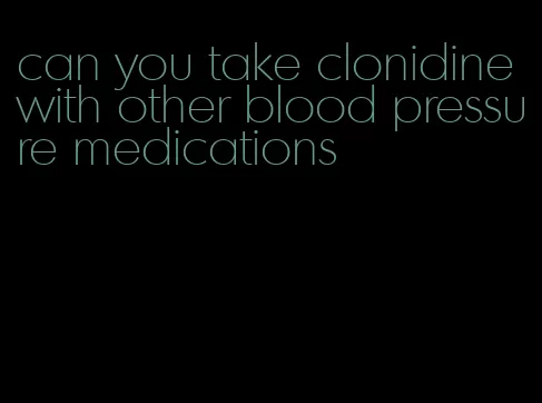 can you take clonidine with other blood pressure medications