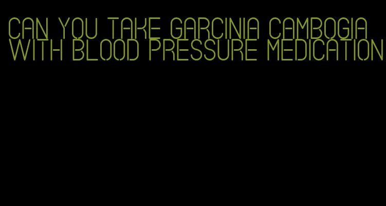 can you take garcinia cambogia with blood pressure medication