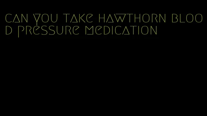 can you take hawthorn blood pressure medication
