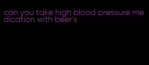 can you take high blood pressure medication with beer's