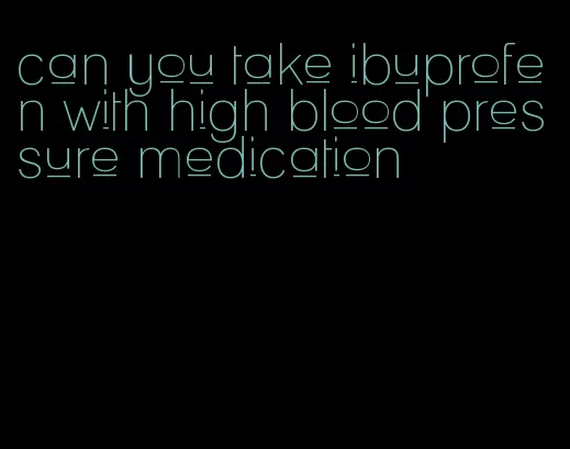can you take ibuprofen with high blood pressure medication