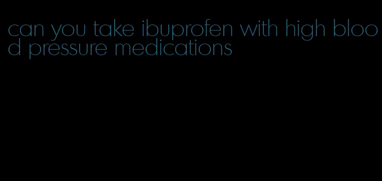 can you take ibuprofen with high blood pressure medications