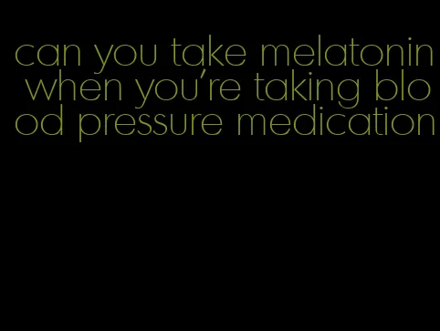 can you take melatonin when you're taking blood pressure medication