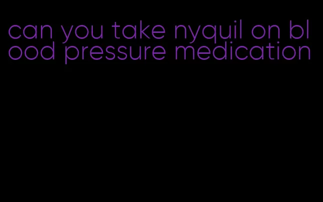 can you take nyquil on blood pressure medication