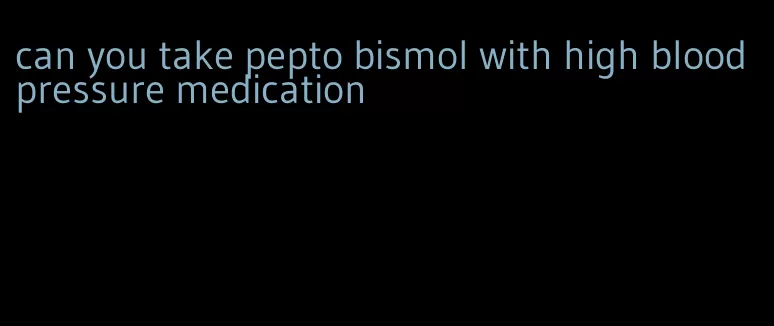 can you take pepto bismol with high blood pressure medication