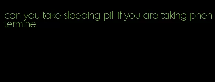 can you take sleeping pill if you are taking phentermine