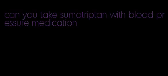 can you take sumatriptan with blood pressure medication