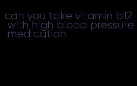 can you take vitamin b12 with high blood pressure medication