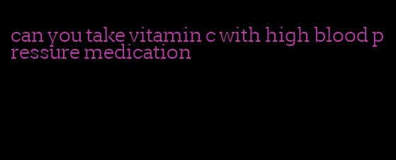 can you take vitamin c with high blood pressure medication