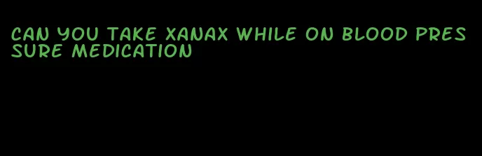 can you take xanax while on blood pressure medication