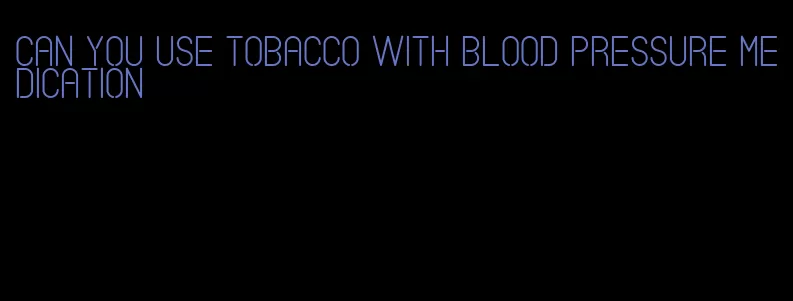 can you use tobacco with blood pressure medication