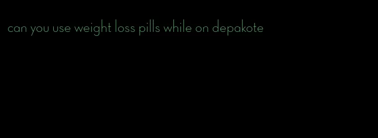 can you use weight loss pills while on depakote