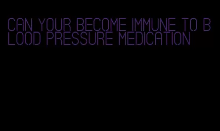can your become immune to blood pressure medication