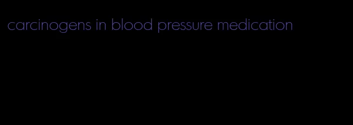 carcinogens in blood pressure medication