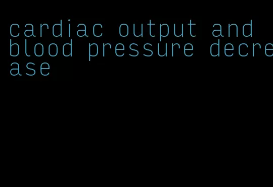 cardiac output and blood pressure decrease