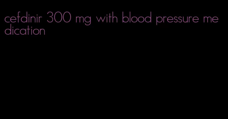 cefdinir 300 mg with blood pressure medication