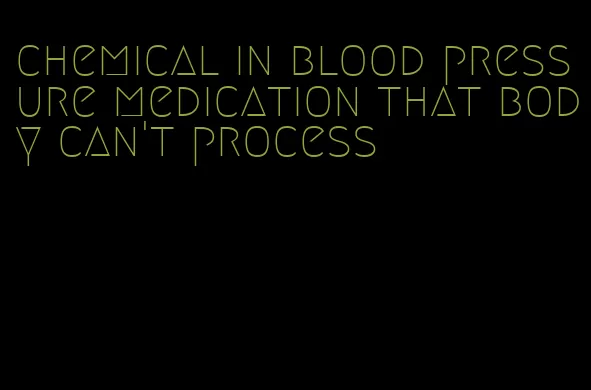 chemical in blood pressure medication that body can't process