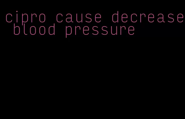 cipro cause decrease blood pressure