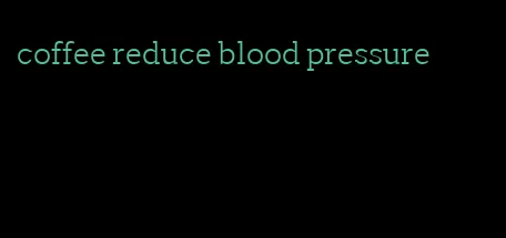 coffee reduce blood pressure