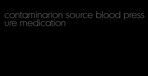 contaminarion source blood pressure medication