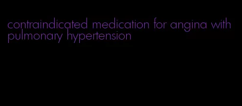 contraindicated medication for angina with pulmonary hypertension