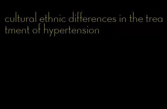 cultural ethnic differences in the treatment of hypertension