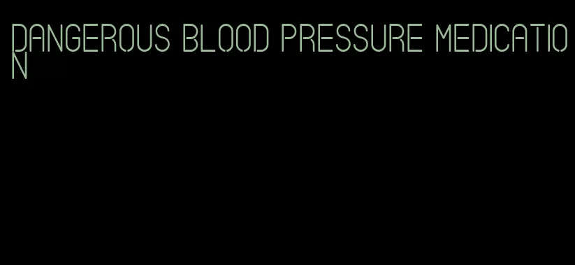 dangerous blood pressure medication