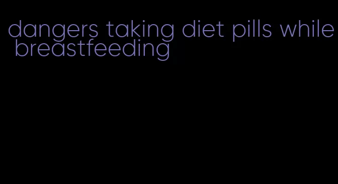 dangers taking diet pills while breastfeeding