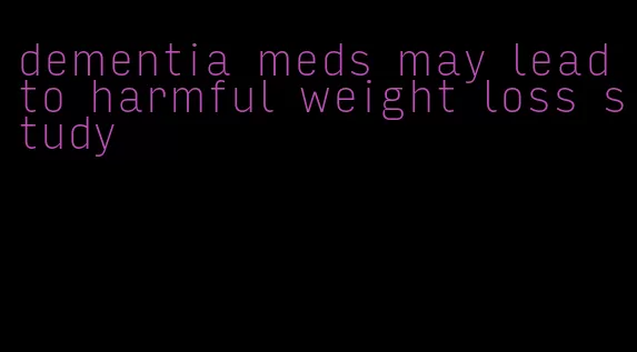 dementia meds may lead to harmful weight loss study