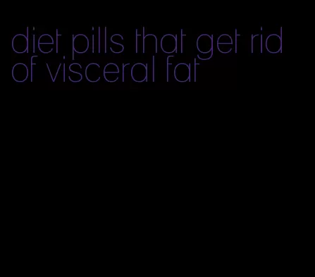 diet pills that get rid of visceral fat