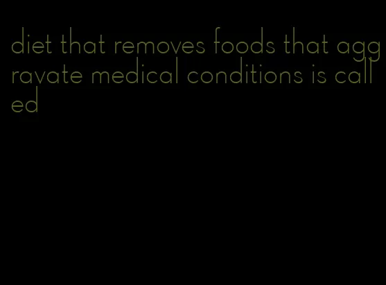 diet that removes foods that aggravate medical conditions is called