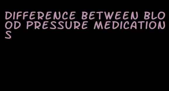 difference between blood pressure medications