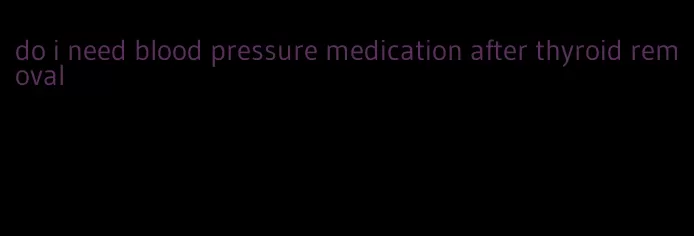 do i need blood pressure medication after thyroid removal