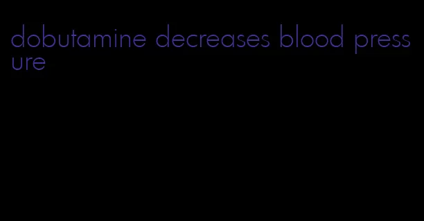 dobutamine decreases blood pressure
