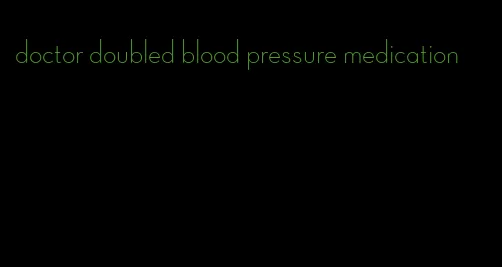 doctor doubled blood pressure medication