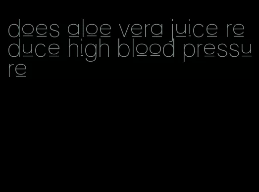 does aloe vera juice reduce high blood pressure