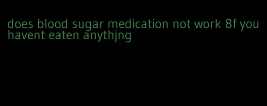 does blood sugar medication not work 8f you havent eaten anythjng