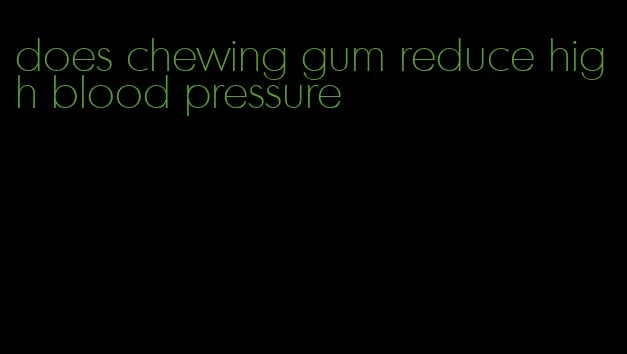 does chewing gum reduce high blood pressure