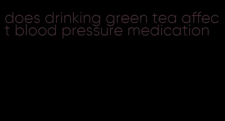 does drinking green tea affect blood pressure medication
