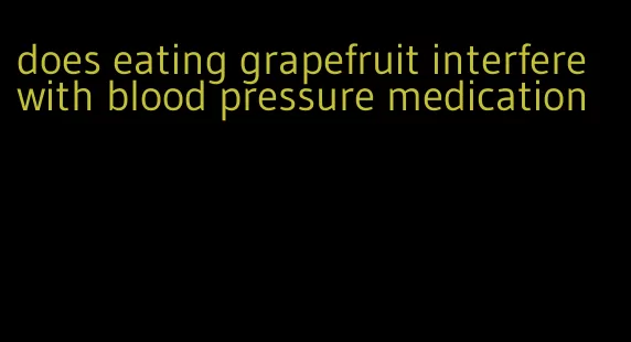does eating grapefruit interfere with blood pressure medication