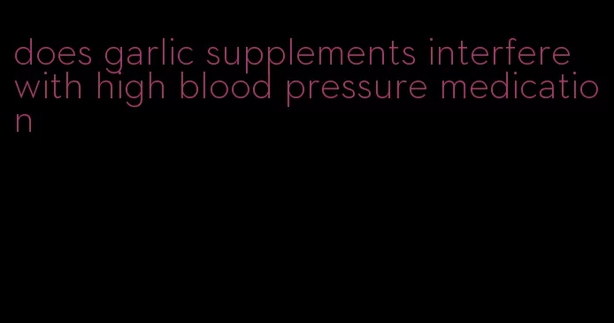 does garlic supplements interfere with high blood pressure medication