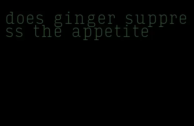 does ginger suppress the appetite