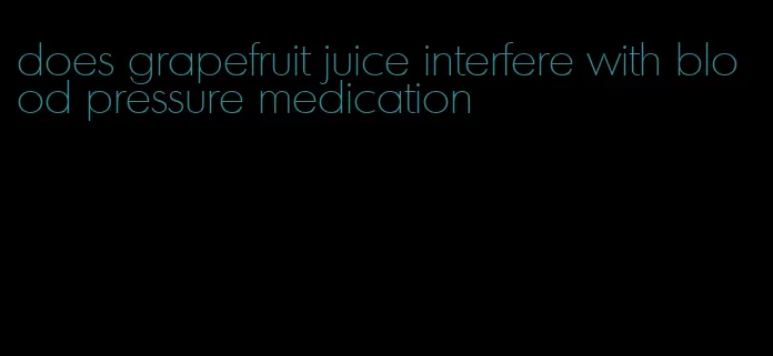 does grapefruit juice interfere with blood pressure medication