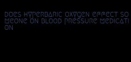 does hyperbaric oxygen effect someone on blood pressure medication