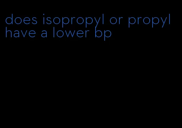 does isopropyl or propyl have a lower bp