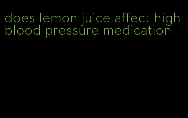 does lemon juice affect high blood pressure medication