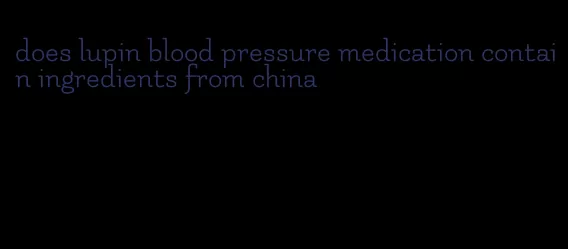 does lupin blood pressure medication contain ingredients from china