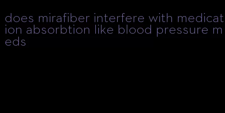 does mirafiber interfere with medication absorbtion like blood pressure meds