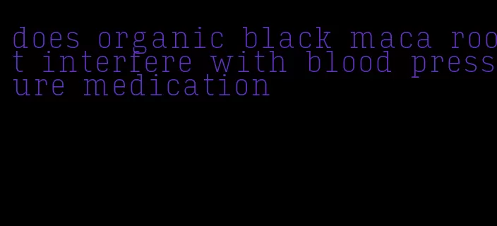 does organic black maca root interfere with blood pressure medication