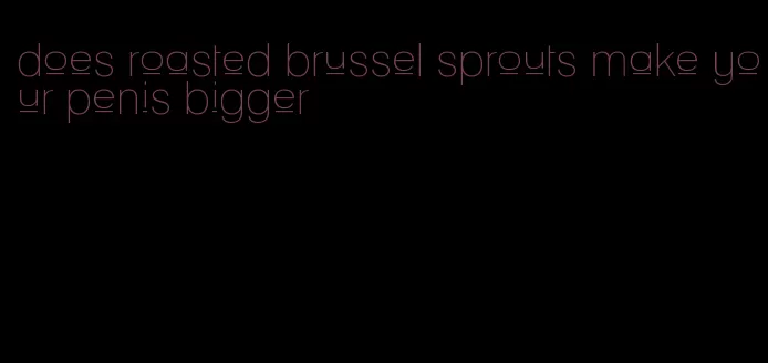 does roasted brussel sprouts make your penis bigger